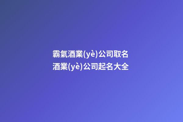 霸氣酒業(yè)公司取名 酒業(yè)公司起名大全